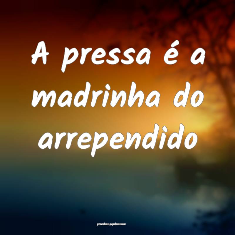 A pressa é a madrinha do arrependido...