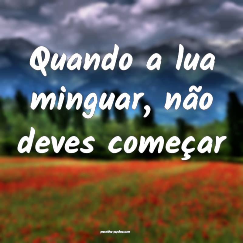 Quando a lua minguar, não deves começar ...