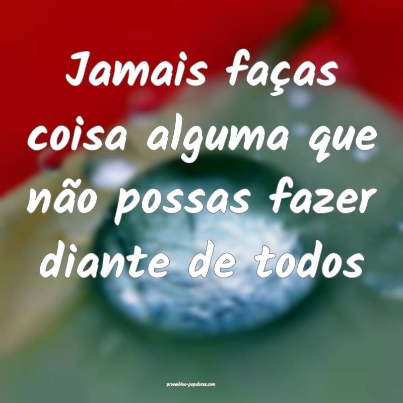 Jamais faças coisa alguma que não possas fazer diante de todos...