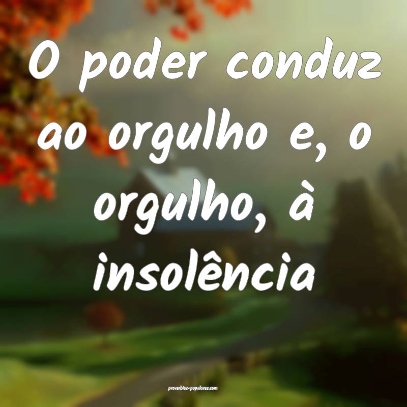 O poder conduz ao orgulho e, o orgulho, à insolência...