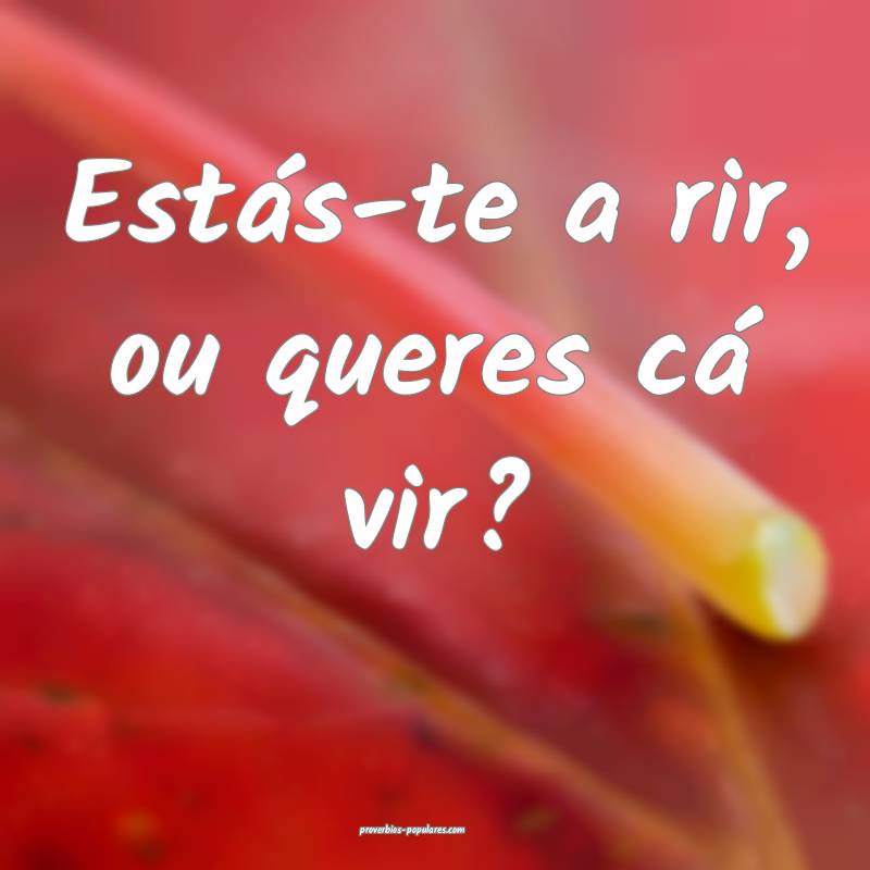 Estás-te a rir, ou queres cá vir? ...