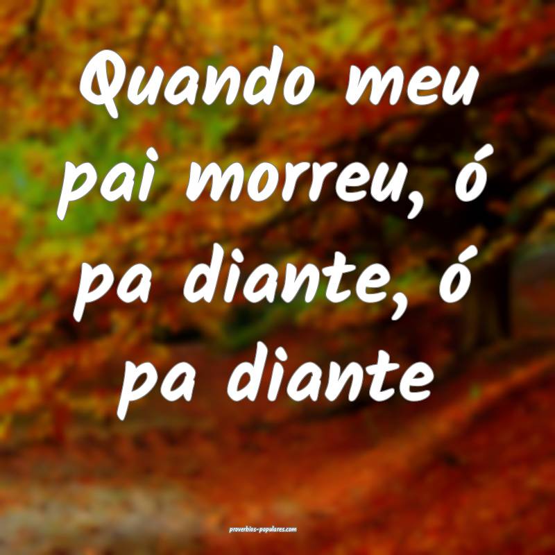 Quando meu pai morreu, ó pa diante, ó pa diante...