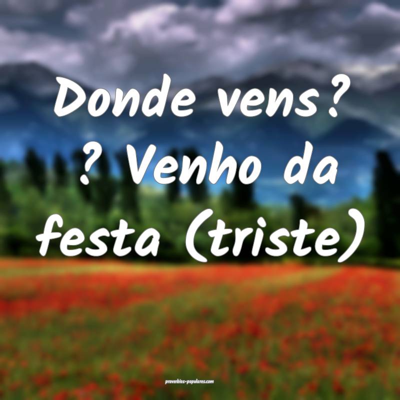 Donde vens? ? Venho da festa (triste)...