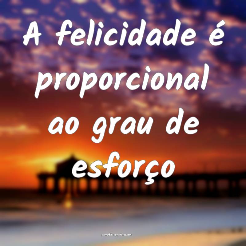 A felicidade é proporcional ao grau de esforço...