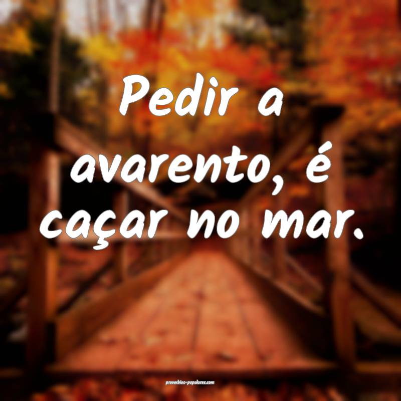 Pedir a avarento, é caçar no mar.
...
