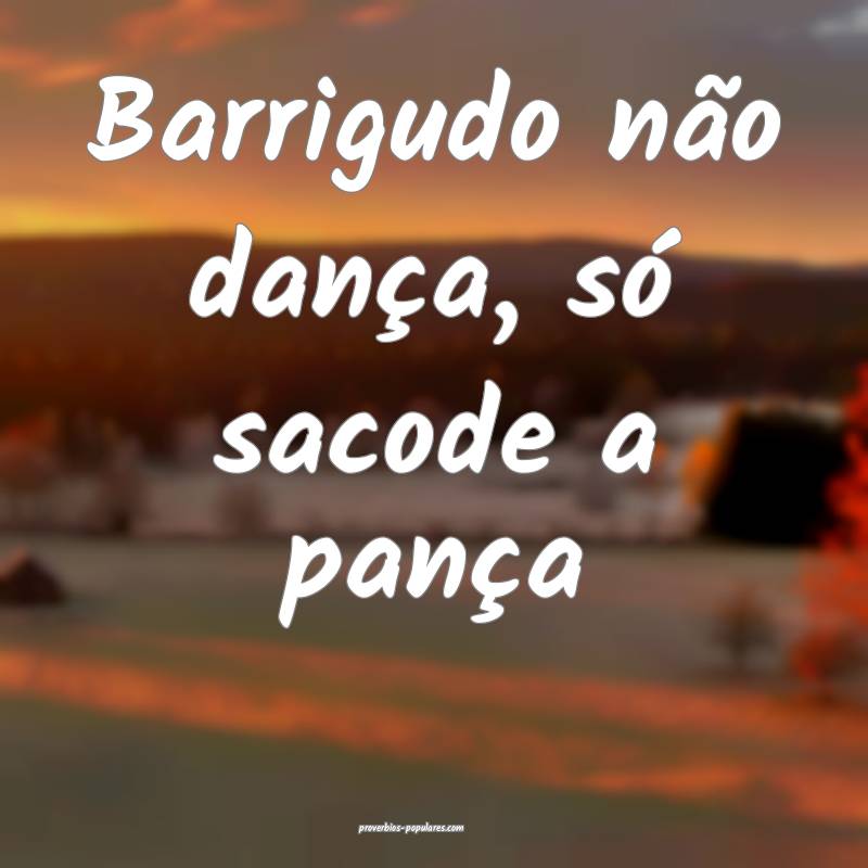 Barrigudo não dança, só sacode a pança...