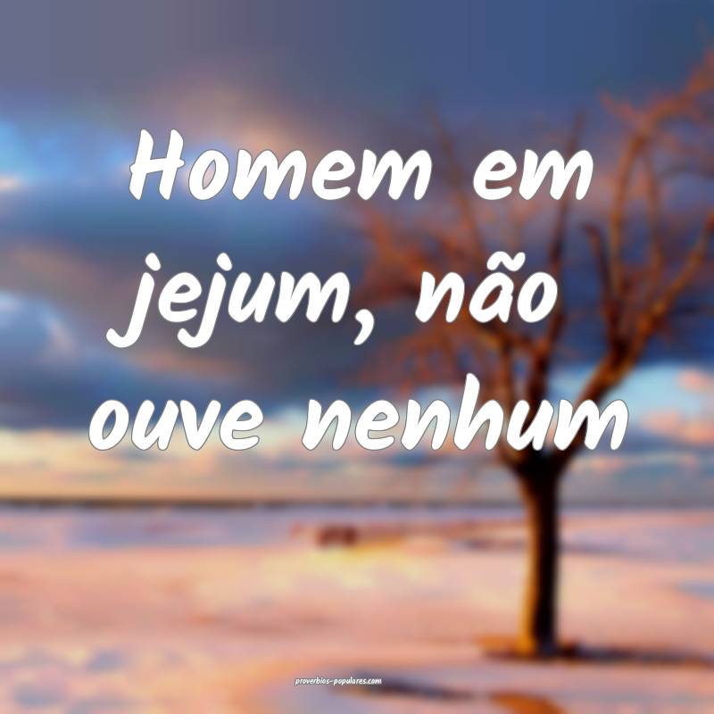 Homem em jejum, não ouve nenhum...