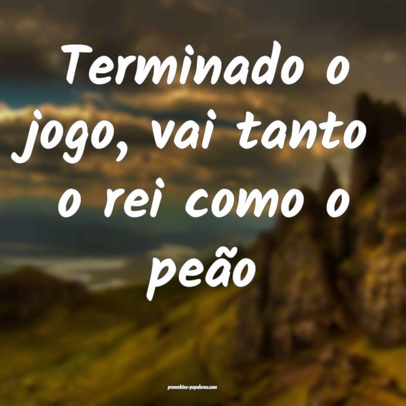 Terminado o jogo, vai tanto o rei como o peão...
