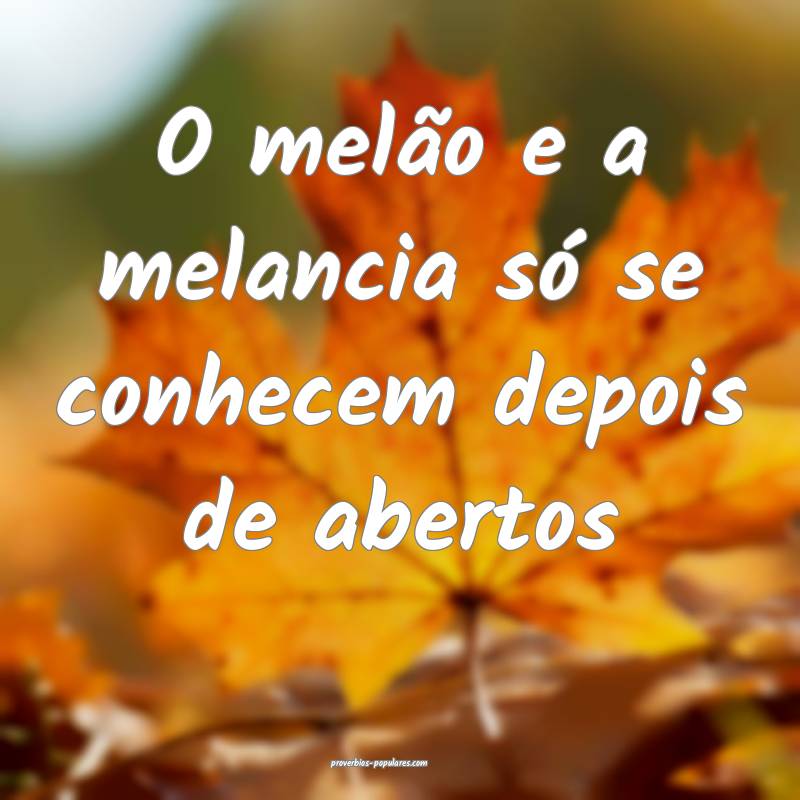 O melão e a melancia só se conhecem depois de abertos...