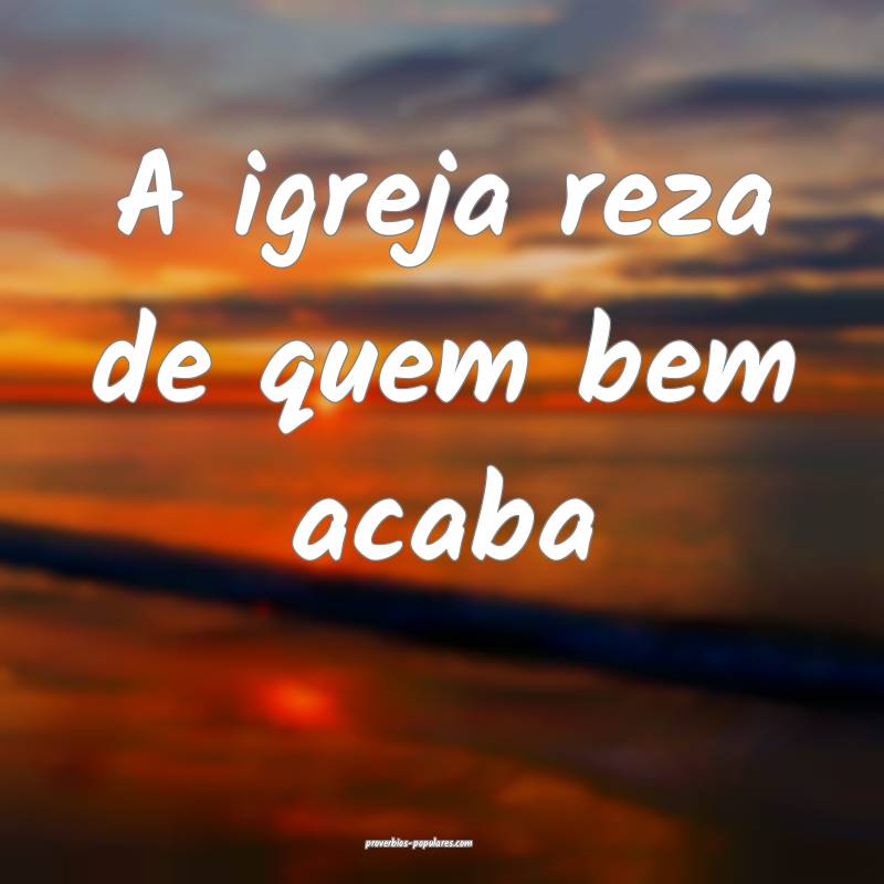 A igreja reza de quem bem acaba...