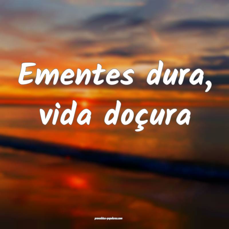 Ementes dura, vida doçura...