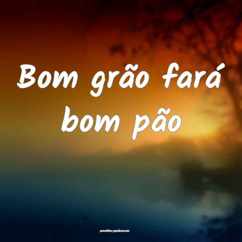Bom grão fará bom pão ...