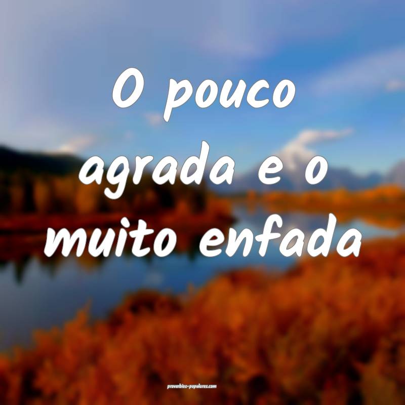 O pouco agrada e o muito enfada...