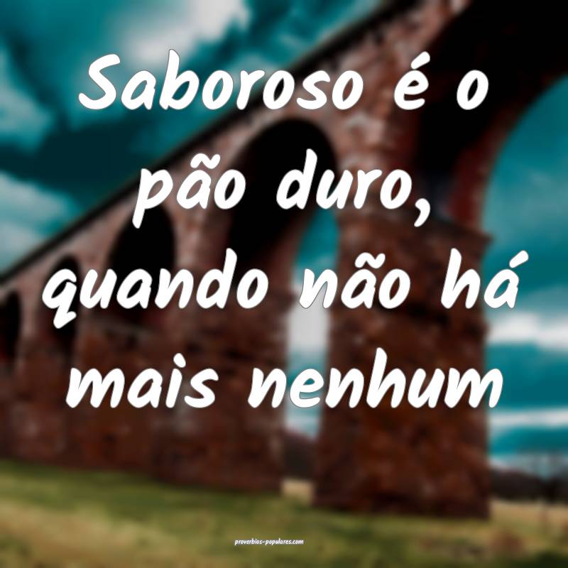 Saboroso é o pão duro, quando não há mais nenhum...