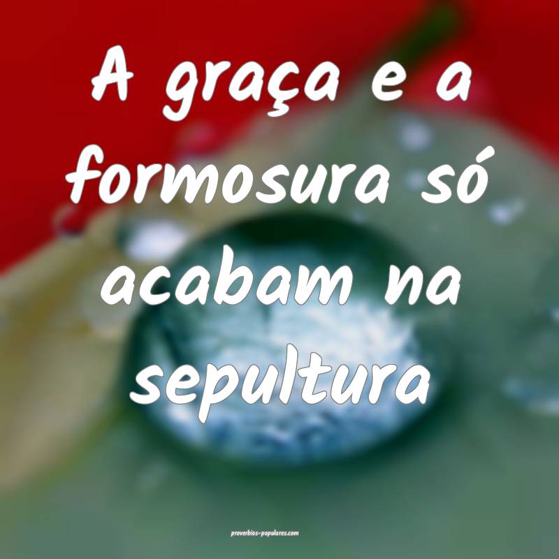 A graça e a formosura só acabam na sepultura...