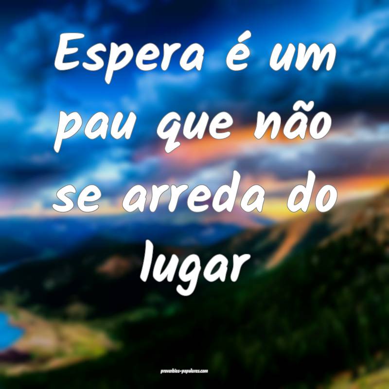 Espera é um pau que não se arreda do lugar ...