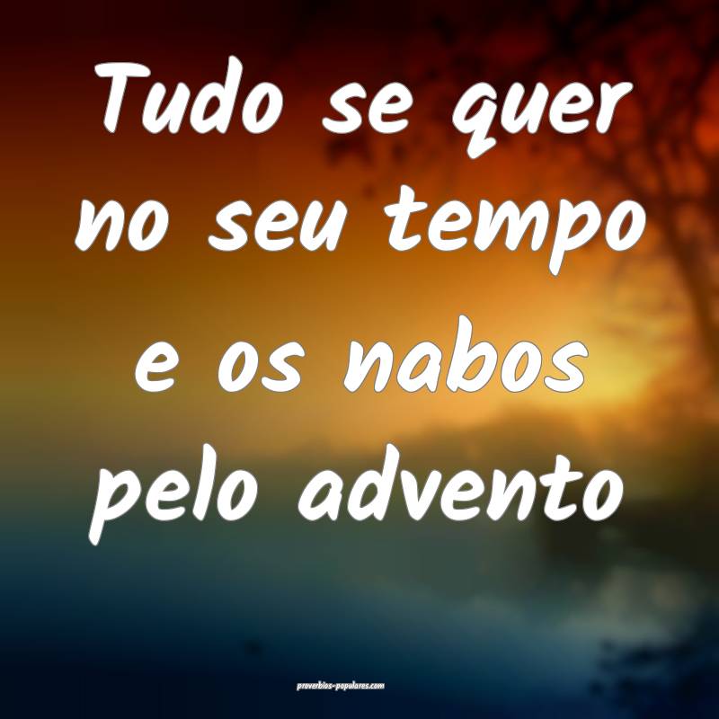 Tudo se quer no seu tempo e os nabos pelo advento...