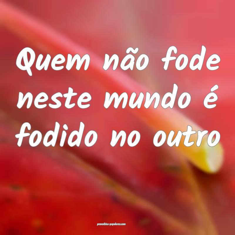 Quem não fode neste mundo é fodido no outro...