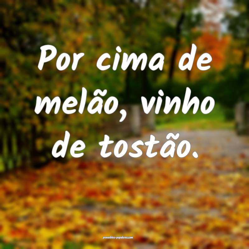 Por cima de melão, vinho de tostão.
...