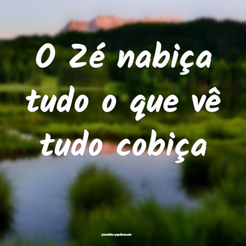 O Zé nabiça tudo o que vê tudo cobiça...