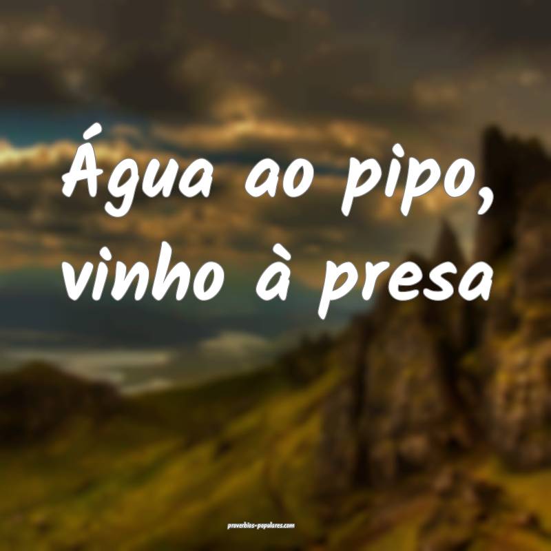 Água ao pipo, vinho à presa...