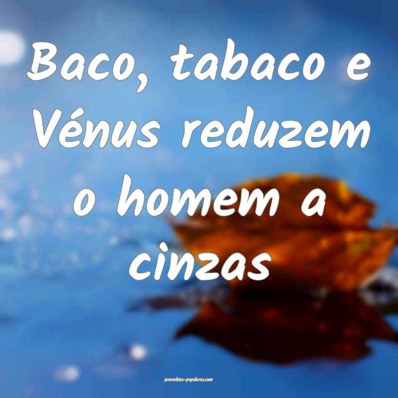 Baco, tabaco e Vénus reduzem o homem a cinzas...