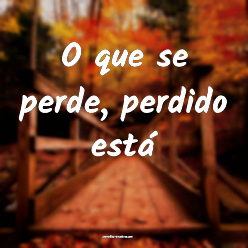 O que se perde, perdido está ...