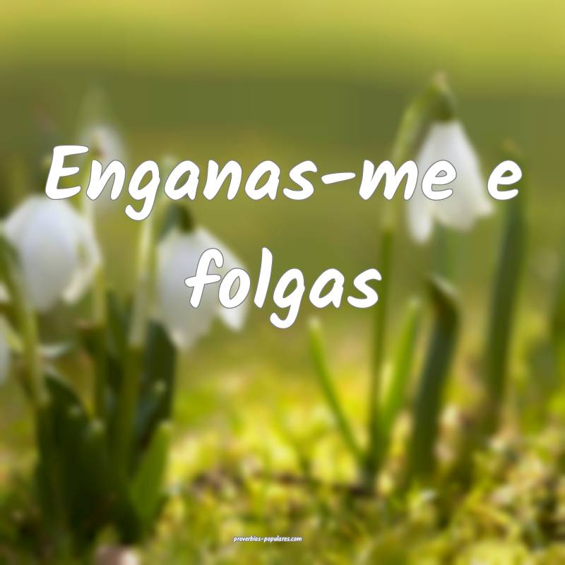 Enganas-me e folgas...