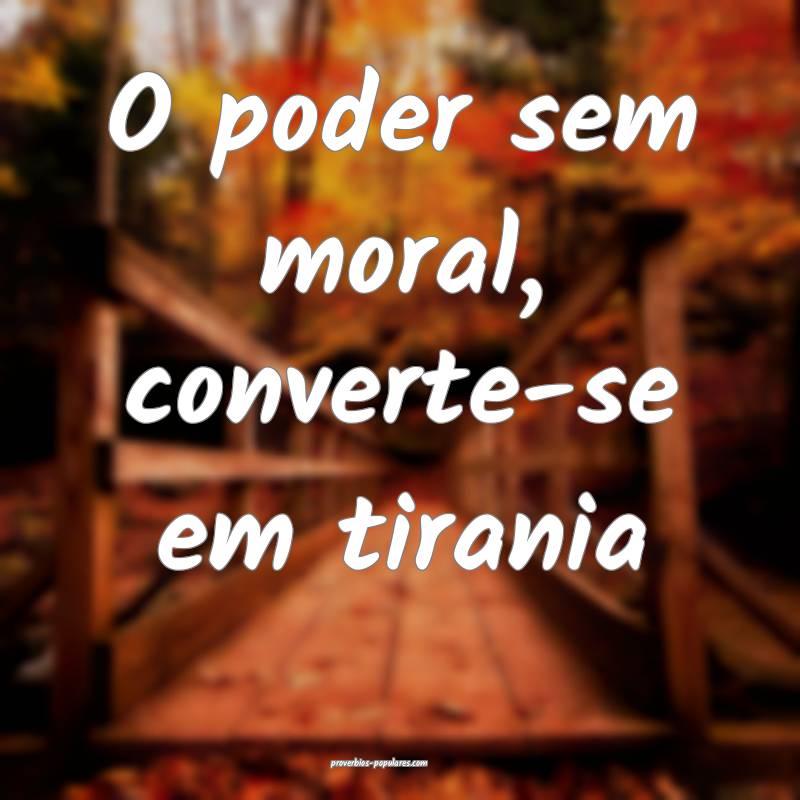 O poder sem moral, converte-se em tirania...