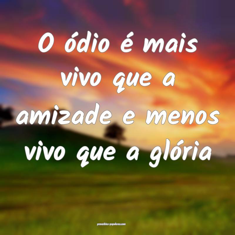 O ódio é mais vivo que a amizade e menos vivo que a glória...