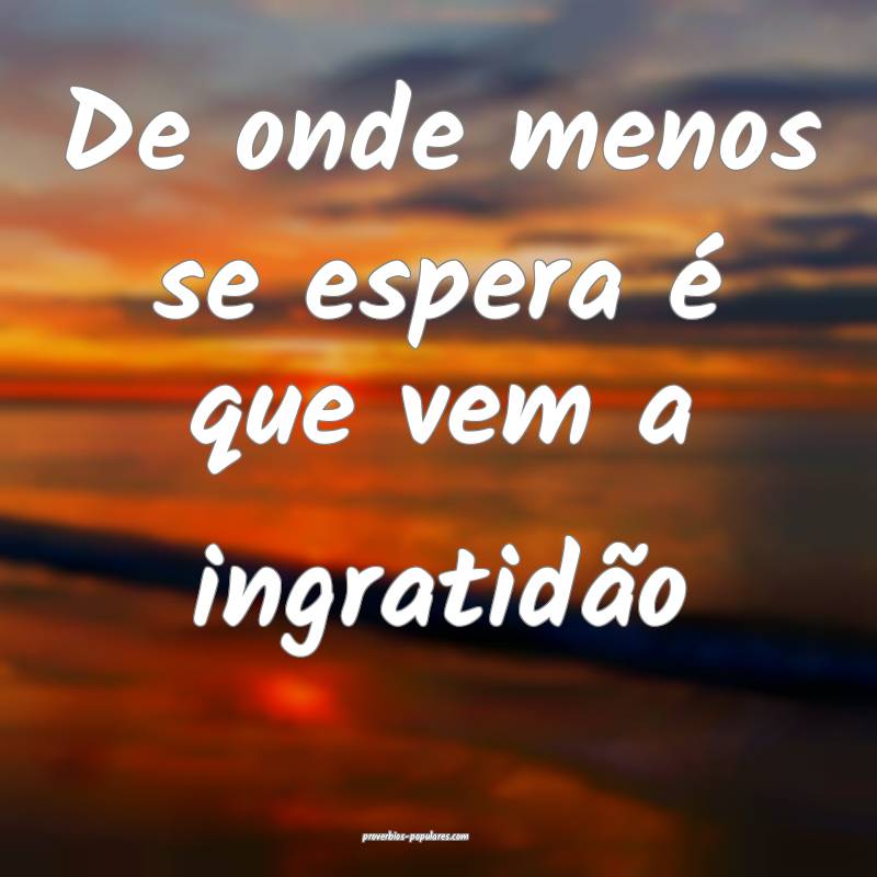 De onde menos se espera é que vem a ingratidão...
