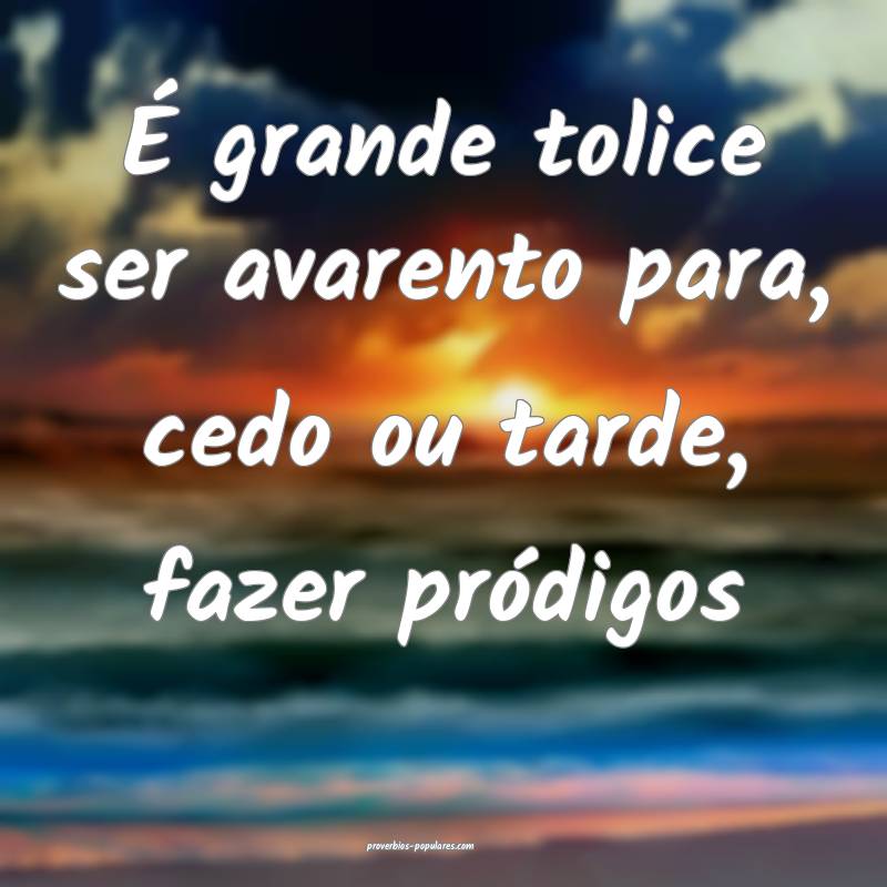 É grande tolice ser avarento para, cedo ou tarde, fazer pródigos...
