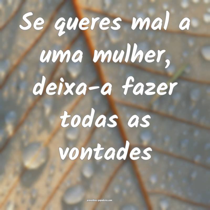 Se queres mal a uma mulher, deixa-a fazer todas as vontades...