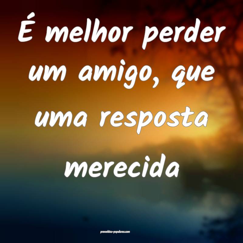 É melhor perder um amigo, que uma resposta merecida...