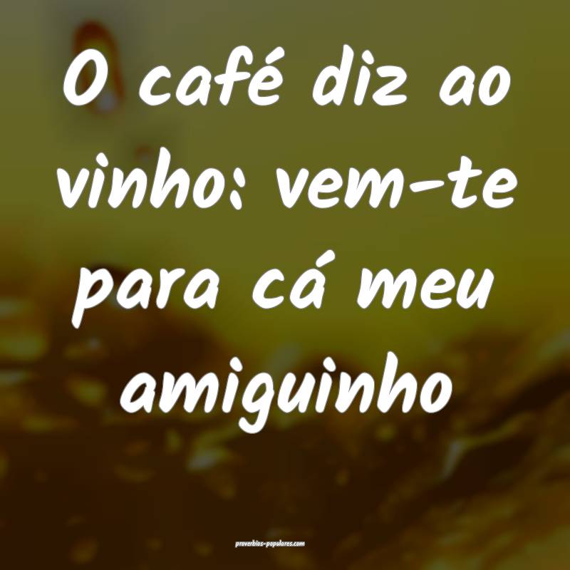 O café diz ao vinho: vem-te para cá meu amiguinho...