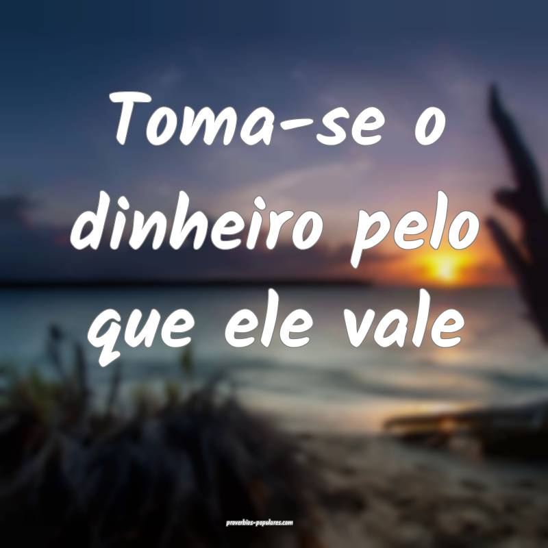 Toma-se o dinheiro pelo que ele vale ...
