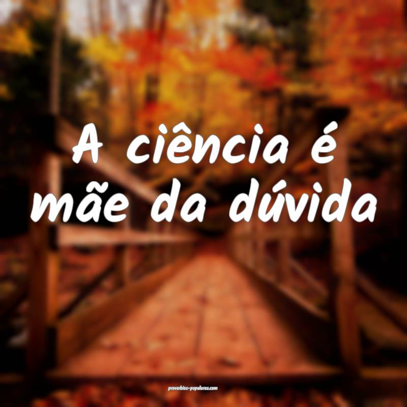 A ciência é mãe da dúvida ...