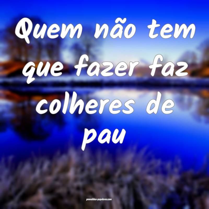 Quem não tem que fazer faz colheres de pau...