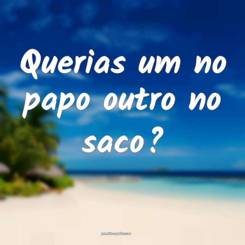 Querias um no papo outro no saco?...