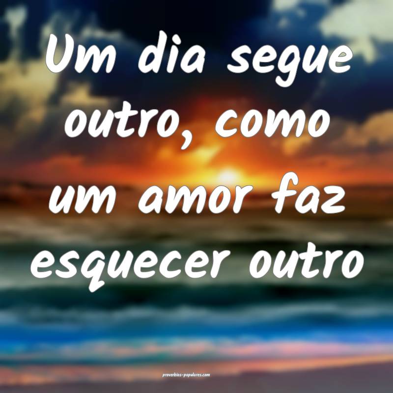 Um dia segue outro, como um amor faz esquecer outro...
