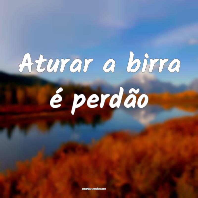 Aturar a birra é perdão...