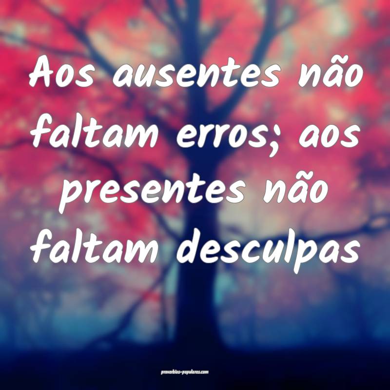 Aos ausentes não faltam erros; aos presentes não faltam desculpas...