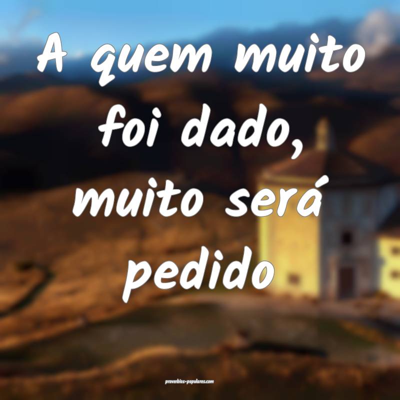 A quem muito foi dado, muito será pedido ...