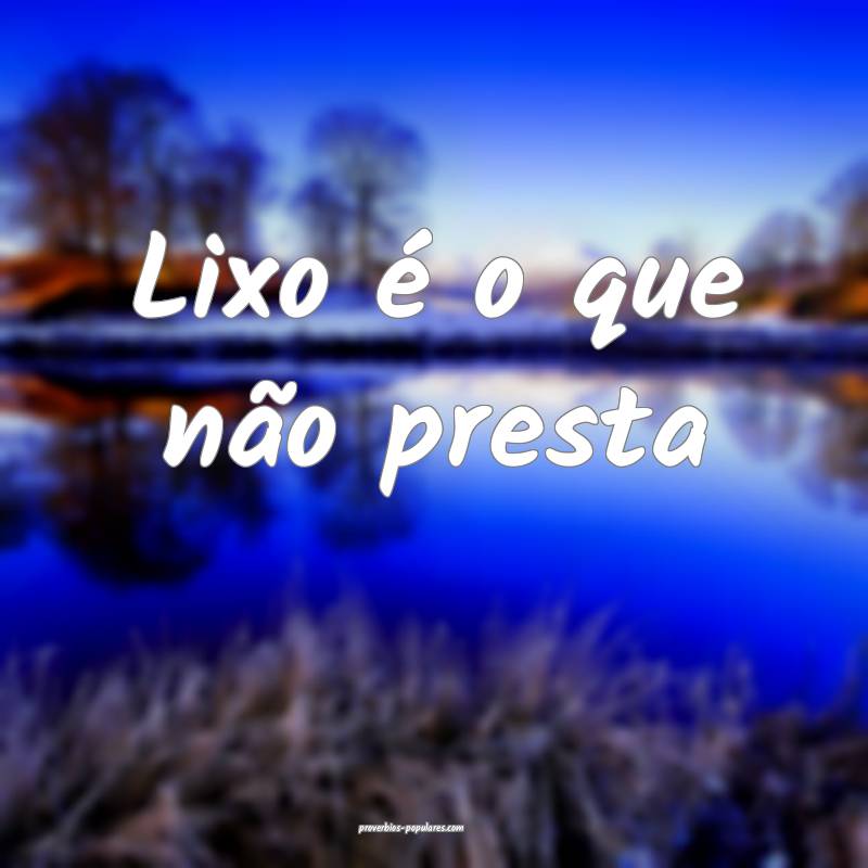 Lixo é o que não presta...