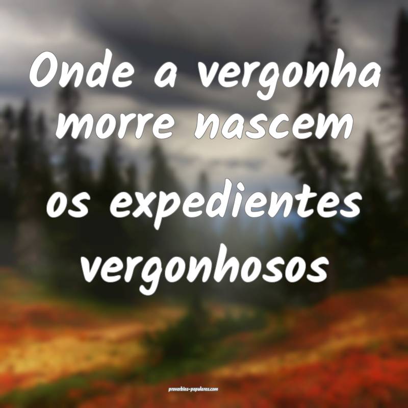 Onde a vergonha morre nascem os expedientes vergonhosos...