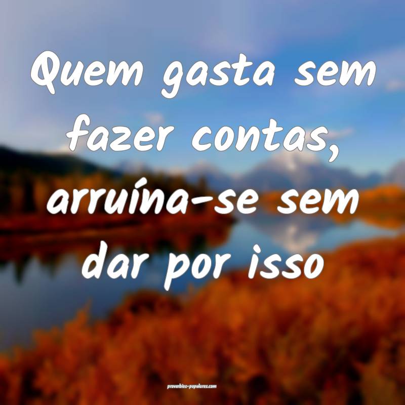 Quem gasta sem fazer contas, arruína-se sem dar p ...