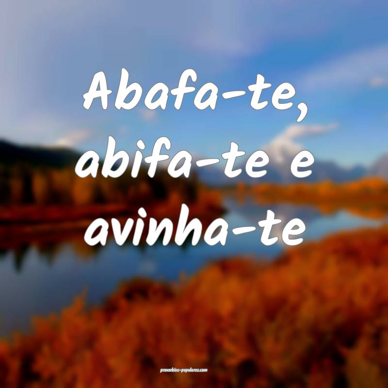 Abafa-te, abifa-te e avinha-te ...