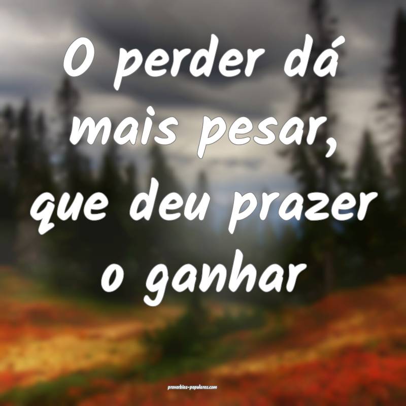O perder dá mais pesar, que deu prazer o ganhar...