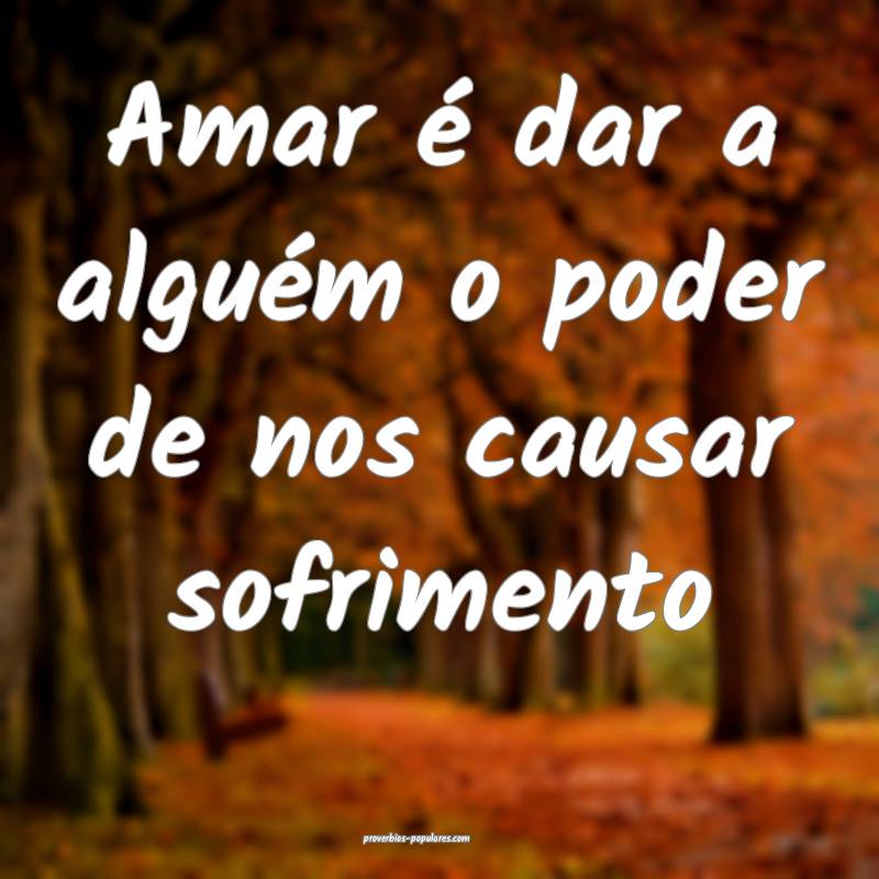 Amar é dar a alguém o poder de nos causar sofrimento...