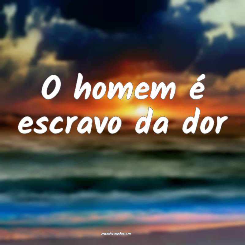 O homem é escravo da dor...